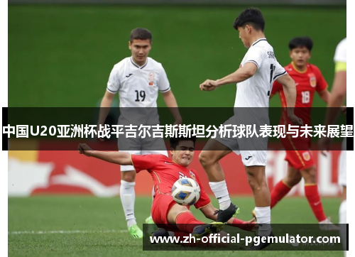 中国U20亚洲杯战平吉尔吉斯斯坦分析球队表现与未来展望