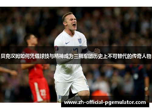 贝克汉姆如何凭借球技与精神成为三狮军团历史上不可替代的传奇人物