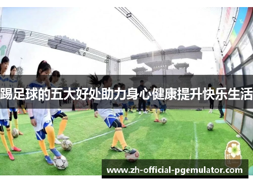 踢足球的五大好处助力身心健康提升快乐生活 踢足球的五大好处助力身心健康提升快乐生活
