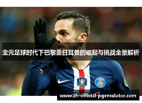 金元足球时代下巴黎圣日耳曼的崛起与挑战全景解析