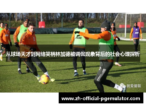 从球场天才到网络笑柄林加德被调侃现象背后的社会心理探析 从球场天才到网络笑柄林加德被调侃现象背后的社会心理探析