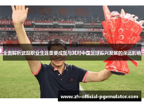 全面解析武磊职业生涯重要成就与其对中国足球振兴发展的深远影响 全面解析武磊职业生涯重要成就与其对中国足球振兴发展的深远影响