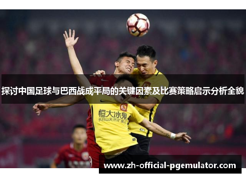 探讨中国足球与巴西战成平局的关键因素及比赛策略启示分析全貌 探讨中国足球与巴西战成平局的关键因素及比赛策略启示分析全貌