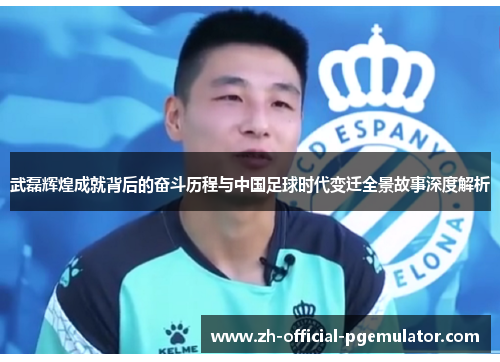 武磊辉煌成就背后的奋斗历程与中国足球时代变迁全景故事深度解析 武磊辉煌成就背后的奋斗历程与中国足球时代变迁全景故事深度解析