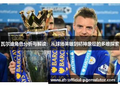 瓦尔迪角色分析与解读:从球场英雄到精神象征的多维探索 瓦尔迪角色分析与解读:从球场英雄到精神象征的多维探索