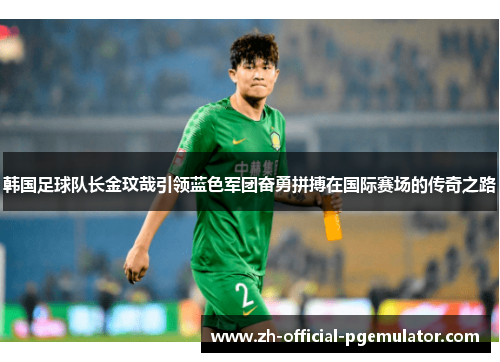 韩国足球队长金玟哉引领蓝色军团奋勇拼搏在国际赛场的传奇之路 韩国足球队长金玟哉引领蓝色军团奋勇拼搏在国际赛场的传奇之路