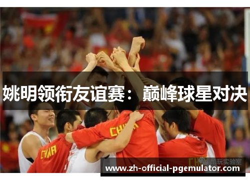 姚明领衔友谊赛:巅峰球星对决 姚明领衔友谊赛:巅峰球星对决