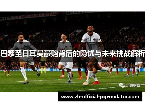 巴黎圣日耳曼豪购背后的隐忧与未来挑战解析