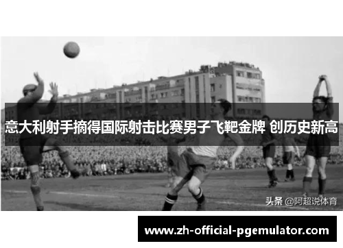 意大利射手摘得国际射击比赛男子飞靶金牌 创历史新高