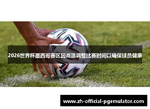 2026世界杯墨西哥赛区因高温调整比赛时间以确保球员健康