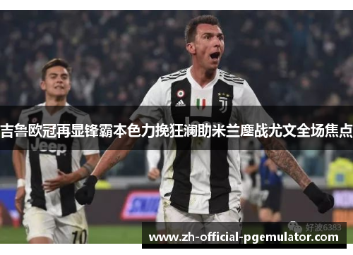 吉鲁欧冠再显锋霸本色力挽狂澜助米兰鏖战尤文全场焦点