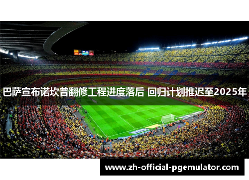 巴萨宣布诺坎普翻修工程进度落后 回归计划推迟至2025年 巴萨宣布诺坎普翻修工程进度落后 回归计划推迟至2025年