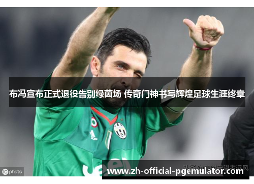 布冯宣布正式退役告别绿茵场 传奇门神书写辉煌足球生涯终章