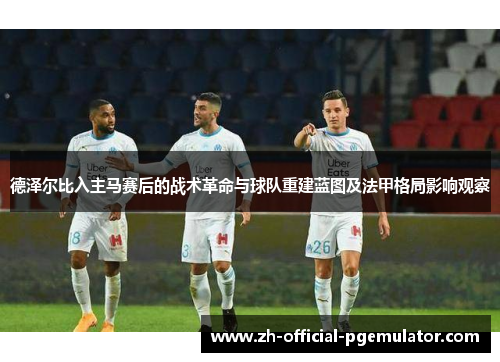 德泽尔比入主马赛后的战术革命与球队重建蓝图及法甲格局影响观察 德泽尔比入主马赛后的战术革命与球队重建蓝图及法甲格局影响观察