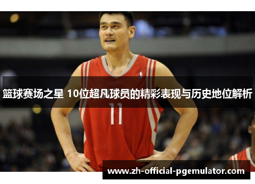 篮球赛场之星 10位超凡球员的精彩表现与历史地位解析 篮球赛场之星 10位超凡球员的精彩表现与历史地位解析