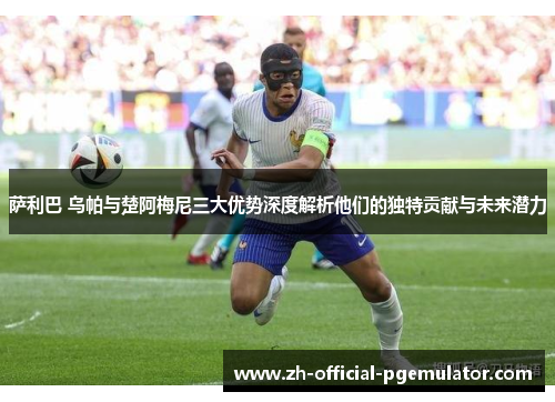 萨利巴 乌帕与楚阿梅尼三大优势深度解析他们的独特贡献与未来潜力