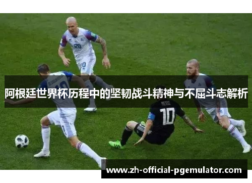 阿根廷世界杯历程中的坚韧战斗精神与不屈斗志解析