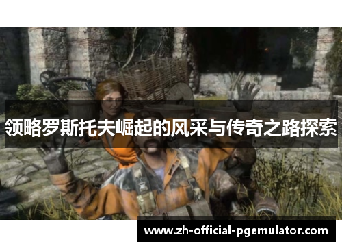 领略罗斯托夫崛起的风采与传奇之路探索 领略罗斯托夫崛起的风采与传奇之路探索