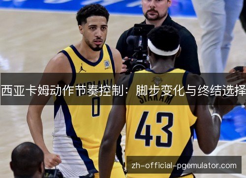 西亚卡姆动作节奏控制:脚步变化与终结选择 西亚卡姆动作节奏控制:脚步变化与终结选择